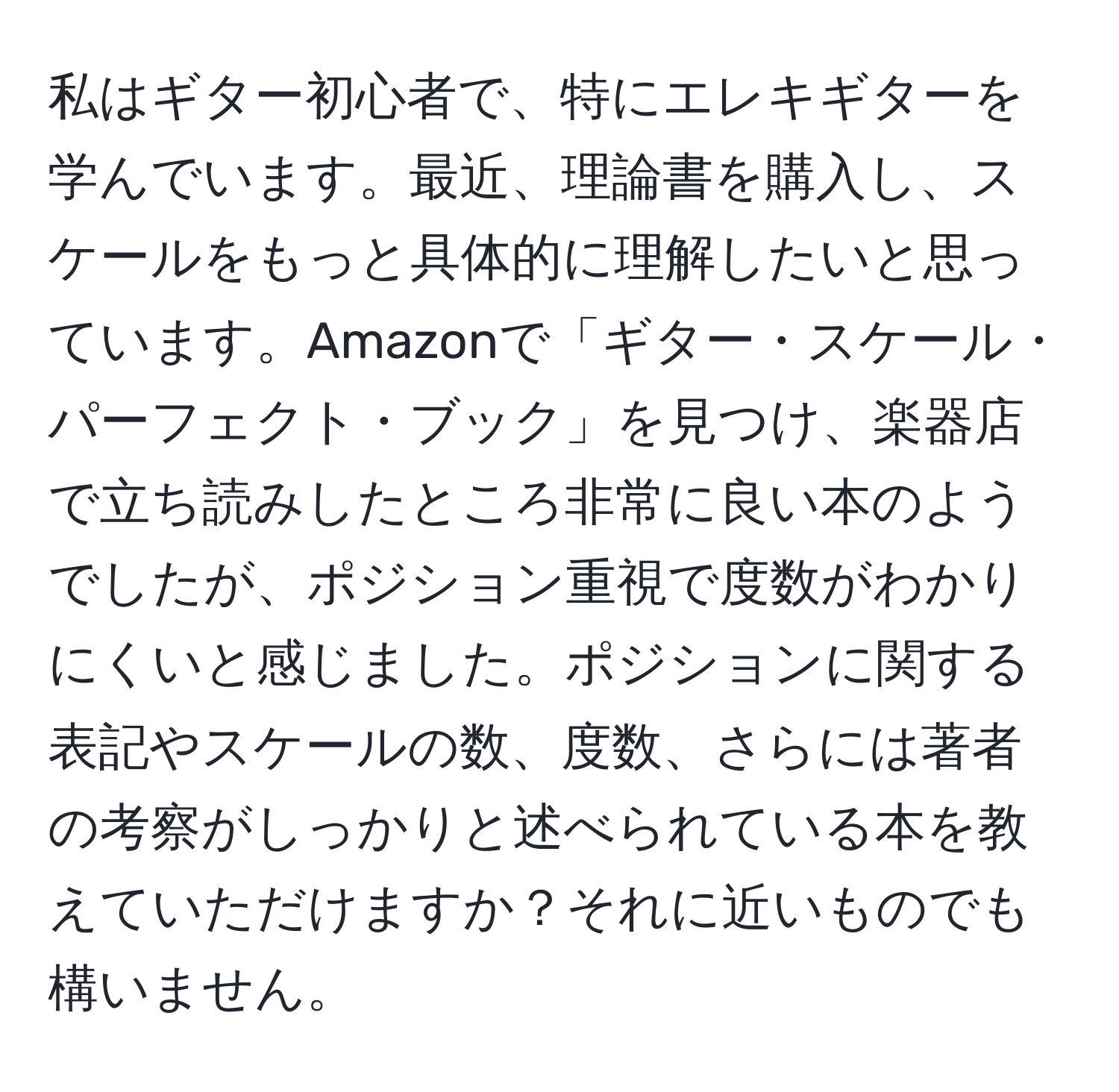 私はギター初心者で、特にエレキギターを学んでいます。最近、理論書を購入し、スケールをもっと具体的に理解したいと思っています。Amazonで「ギター・スケール・パーフェクト・ブック」を見つけ、楽器店で立ち読みしたところ非常に良い本のようでしたが、ポジション重視で度数がわかりにくいと感じました。ポジションに関する表記やスケールの数、度数、さらには著者の考察がしっかりと述べられている本を教えていただけますか？それに近いものでも構いません。