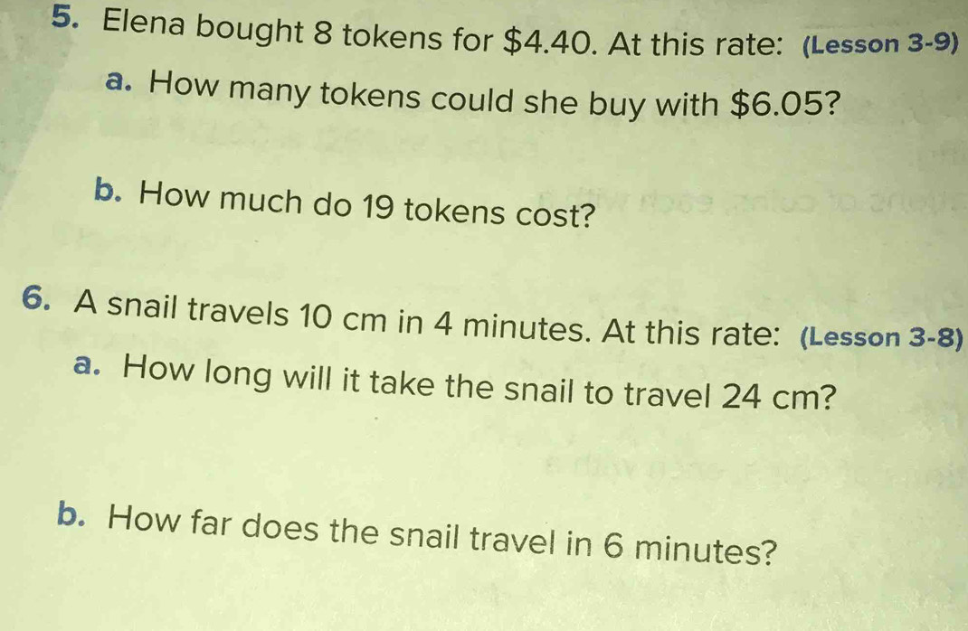 Elena bought 8 tokens for $4.40. At this rate: (Lesson 3-9) 
a. How many tokens could she buy with $6.05? 
b. How much do 19 tokens cost? 
6. A snail travels 10 cm in 4 minutes. At this rate: (Lesson 3-8) 
a. How long will it take the snail to travel 24 cm? 
b. How far does the snail travel in 6 minutes?