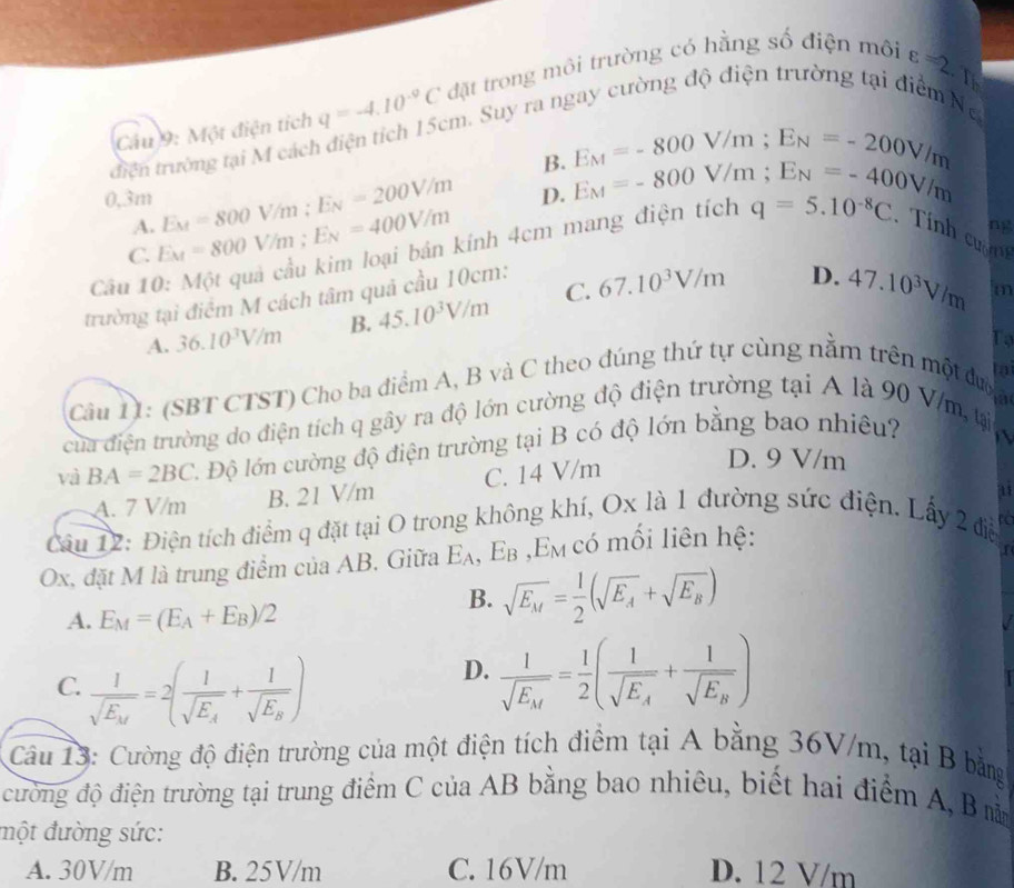 Cầu 9: Một điện tích q=-4.10^(-9)C đặt trong môi trường có hằng số điện môi
tđiện trường tại M cách điện tích 15cm. Suy ra ngay cường độ điện trường tại điểm Ng varepsilon =2.T
B. E_M=-800V/m;E_N=-200V/m
0,3m E_M=800V/m;E_N=200V/m D. E_M=-800V/m;E_N=-400V/m
A.
ng
C. E_M=800V/m;E_N=400V/m kính 4cm mang điện tích q=5.10^(-8)C.Tính cườn
Câu 10 C. 67.10^3V/m D. 47.10^3V/m m
trường tại điểm M cách tâm quả cầu 10cm:
A. 36.10^3V/m B. 45.10^3V/m
To
to
Câu 11: (SBT CTST) Cho ba điểm A, B và C theo đúng thứ tự cùng nằm trên một được
của điện trường do điện tích q gây ra độ lớn cường độ điện trường tại A là 90 V/m, tại
và BA=2BC C. Độ lớn cường độ điện trường tại B có độ lớn bằng bao nhiêu?

A. 7 V/m B. 21 V/m C. 14 V/m
D. 9 V/m
Câu 12: Điện tích điểm q đặt tại O trong không khí, Ox là 1 đường sức điện. Lấy 2 điễ
Ox, đặt M là trung điểm của AB. Giữa E_A, Eβ ,Em có mối liên hệ:
A. E_M=(E_A+E_B)/2
B. sqrt(E_M)= 1/2 (sqrt(E_A)+sqrt(E_B))
C. frac 1sqrt(E_k)=2(frac 1sqrt(E_k)+frac 1sqrt(E_k))
D. frac 1sqrt(E_M)= 1/2 (frac 1sqrt(E_A)+frac 1sqrt(E_B))
Câu 13: Cường độ điện trường của một điện tích điểm tại A bằng 36V/m, tại B bằng
đường độ điện trường tại trung điểm C của AB bằng bao nhiêu, biết hai điểm A, B nm
đmột đường sức:
A. 30V/m B. 25V/m C. 16V/m D. 12 V/m