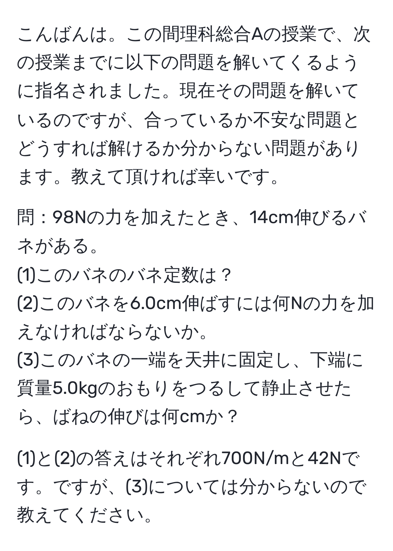 こんばんは。この間理科総合Aの授業で、次の授業までに以下の問題を解いてくるように指名されました。現在その問題を解いているのですが、合っているか不安な問題とどうすれば解けるか分からない問題があります。教えて頂ければ幸いです。

問：98Nの力を加えたとき、14cm伸びるバネがある。
(1)このバネのバネ定数は？
(2)このバネを6.0cm伸ばすには何Nの力を加えなければならないか。
(3)このバネの一端を天井に固定し、下端に質量5.0kgのおもりをつるして静止させたら、ばねの伸びは何cmか？

(1)と(2)の答えはそれぞれ700N/mと42Nです。ですが、(3)については分からないので教えてください。