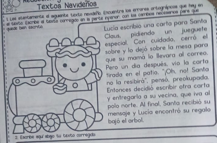 Textoš Navideños 
I Lee atentamente el siguiente texto navideño. Encuentra los errorea ortográpicos que hay en 
Escribe el texto corregido en la parte inferior, con los cambios necesarios para que 
Lucía escribio una carta para Santa 
laus, pidiendo un jueguete 
special. Con cuidado, cerró el 
obre y lo dejó sobre la mesa para 
ue su mamá lo llevara al correo. 
ero un dia después, vio la carta 
irada en el patio. "¡Oh, no! Santa 
o la resibirá'', pensó, preokupada. 
ntonces decidió escribir otra carta 
entregarla a su vecina, que iva al 
polo norte. Al final, Santa recibió su 
mensaje y Lucía encontró su regalo 
bajó el arbol. 
2. Escribe aquí abaj