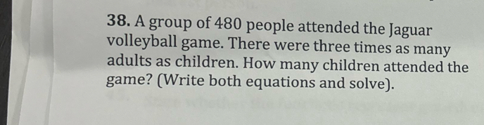 A group of 480 people attended the Jaguar 
volleyball game. There were three times as many 
adults as children. How many children attended the 
game? (Write both equations and solve).