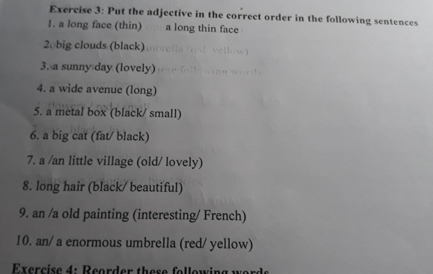 Put the adjective in the correct order in the following sentences 
1. a long face (thin) a long thin face
20 big clouds (black) 
3. a sunny day (lovely) 
4. a wide avenue (long) 
5. a metal box (black/ small) 
6. a big cat (fat/ black) 
7. a /an little village (old/ lovely) 
8. long hair (black/ beautiful) 
9. an /a old painting (interesting/ French) 
10. an/ a enormous umbrella (red/ yellow) 
Exercise 4: Reorder these following wor