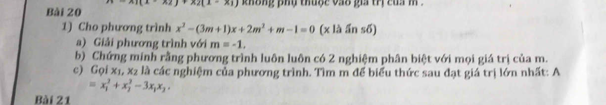 x_1(x-x_2)+x_2(x-x_1) không phụ thuộc vao gia trị của m. 
Bài 20 
1) Cho phương trình x^2-(3m+1)x+2m^2+m-1=0 (x là ấn số) 
a) Giải phương trình với m=-1, 
b) Chứng minh rằng phương trình luôn luôn có 2 nghiệm phân biệt với mọi giá trị của m. 
c Golx_1, x_2 là các nghiệm của phương trình. Tìm m để biểu thức sau đạt giá trị lớn nhất: A
=x_1^(2+x_2^2-3x_1)x_2. 
Bài 21