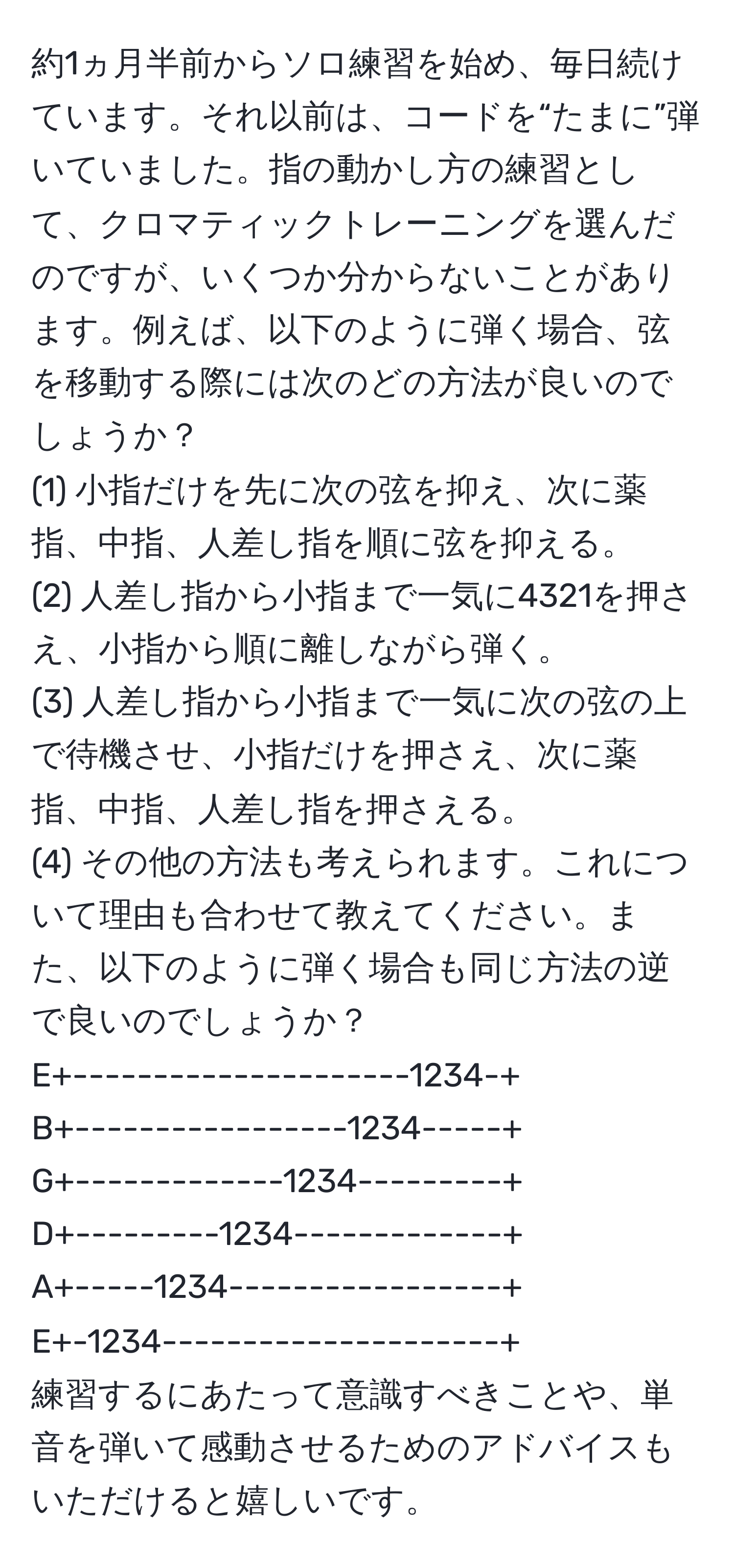 約1ヵ月半前からソロ練習を始め、毎日続けています。それ以前は、コードを“たまに”弾いていました。指の動かし方の練習として、クロマティックトレーニングを選んだのですが、いくつか分からないことがあります。例えば、以下のように弾く場合、弦を移動する際には次のどの方法が良いのでしょうか？  
(1) 小指だけを先に次の弦を抑え、次に薬指、中指、人差し指を順に弦を抑える。  
(2) 人差し指から小指まで一気に4321を押さえ、小指から順に離しながら弾く。  
(3) 人差し指から小指まで一気に次の弦の上で待機させ、小指だけを押さえ、次に薬指、中指、人差し指を押さえる。  
(4) その他の方法も考えられます。これについて理由も合わせて教えてください。また、以下のように弾く場合も同じ方法の逆で良いのでしょうか？  
E+---------------------1234-+  
B+-----------------1234-----+  
G+-------------1234---------+  
D+---------1234-------------+  
A+-----1234-----------------+  
E+-1234---------------------+  
練習するにあたって意識すべきことや、単音を弾いて感動させるためのアドバイスもいただけると嬉しいです。