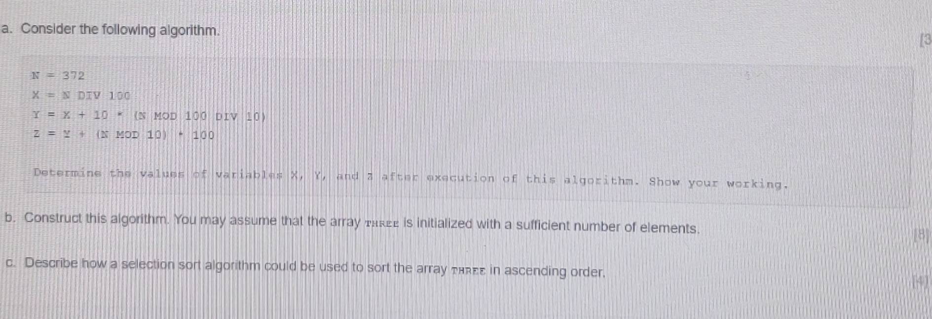 Consider the following algorithm.
N=372
X=NDTV100
Y=X+10° (N MOD 100 DIV 10)
z=_ y+(x MOD 10)+100
Determine the values of variables X, Y, and 3 after execution of this algorithm. Show your working. 
b. Construct this algorithm. You may assume that the array τκε£ is initialized with a sufficient number of elements. 
c. Describe how a selection sort algorithm could be used to sort the array τηπεε in ascending order,