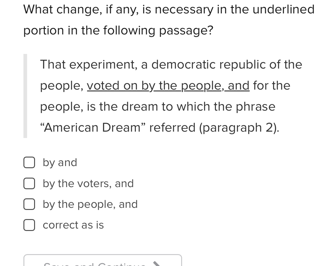 What change, if any, is necessary in the underlined
portion in the following passage?
That experiment, a democratic republic of the
people, voted on by the people, and for the
people, is the dream to which the phrase
“American Dream” referred (paragraph 2).
by and
by the voters, and
by the people, and
correct as is