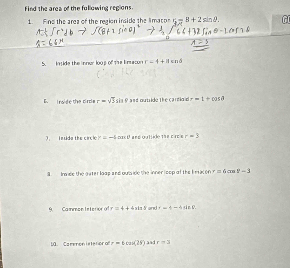 Find the area of the following regions. 
1. Find the area of the region inside the limacon r_2=8+2sin θ , G 
5. Inside the inner loop of the limacon r=4+8sin θ
6. Inside the circle r=sqrt(3)sin θ and outside the cardioid r=1+cos θ
7. Inside the circle r=-6cos θ and outside the circle r=3
8. Inside the outer loop and outside the inner loop of the limacon r=6cos θ -3
9. Common Interior of r=4+4sin θ and r=4-4sin θ. 
10. Common interior of r=6cos (2θ ) and r=3