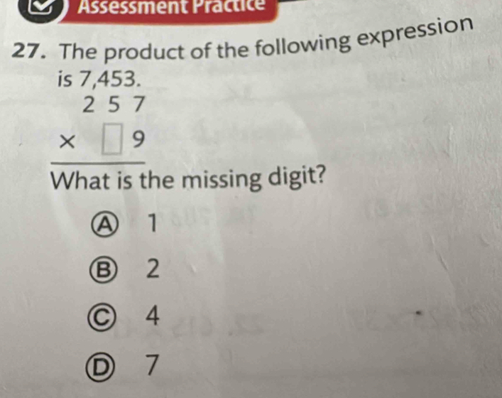 Assessment Practice
27. The product of the following expression
beginarrayr is7,453. 257 * □ 9 hline endarray
What is the missing digit?
Ⓐ 1
⑬ 2
© 4
Ⓓ 7