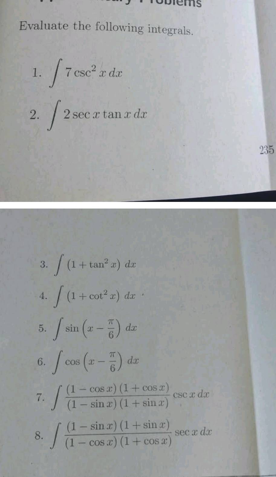 Evaluate the following integrals. 
1. ∈t 7csc^2xdx
2. ∈t 2sec xtan xdx
235 
3. ∈t (1+tan^2x)dx
4. ∈t (1+cot^2x)dx
5. ∈t sin (x- π /6 )dx
6. ∈t cos (x- π /6 )dx
7. ∈t  ((1-cos x)(1+cos x))/(1-sin x)(1+sin x) csc xdx
8. ∈t  ((1-sin x)(1+sin x))/(1-cos x)(1+cos x) sec xdx