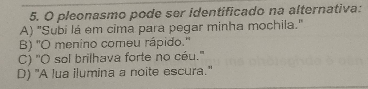 pleonasmo pode ser identificado na alternativa:
A) "Subi lá em cima para pegar minha mochila."
B) "O menino comeu rápido."
C) "O sol brilhava forte no céu."
D) "A lua ilumina a noite escura."