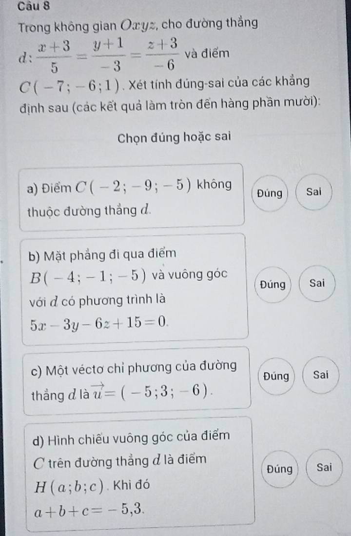 Trong không gian Oxyz, cho đường thắng
d:  (x+3)/5 = (y+1)/-3 = (z+3)/-6  và điểm
C (-7;-6;1) Xét tính đúng-sai của các khẳng
định sau (các kết quả làm tròn đến hàng phần mười):
Chọn đúng hoặc sai
a) Điểm C(-2;-9;-5) không Đúng Sai
thuộc đường thắng d.
b) Mặt phẳng đi qua điểm
B(-4;-1;-5) và vuông góc
Đúng Sai
với đ có phương trình là
5x-3y-6z+15=0. 
c) Một véctơ chỉ phương của đường Đúng Sai
thẳng d là vector u=(-5;3;-6). 
d) Hình chiếu vuông góc của điểm
C trên đường thẳng đ là điểm
Đúng Sai
H(a;b;c). Khi đó
a+b+c=-5,3.