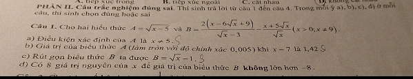 A. tep xuc trong B. tiếp xúc ngoài C. cát nhau
PHAN II. Cầu trắc nghiệm đúng sai. Thi sinh tra lời từ cầu 1 đến cầu 4. Trong môi ý a), b), c), đ) ở mỗi
câu, thí sinh chọn đủng hoặc sai
Câu I. Cho hai hiều thức A=sqrt(x-5) và B= (2(x-6sqrt(x)+9))/sqrt(x)-3 - (x+5sqrt(x))/sqrt(x) (x>0; x!= 9). 
a) Điều kiện xác định của A là x!= 5
b) Giá trị của biểu thức A (làm tròn với độ chính xác 0,005) khi x=7 là 1,42
c) Rút gọn biểu thức B ta được B=sqrt(x)-1
d) Có 8 giá trị nguyên của x để giá trị của biểu thức B không lớn hơn -8.