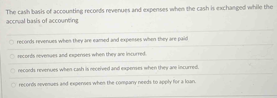 The cash basis of accounting records revenues and expenses when the cash is exchanged while the
accrual basis of accounting
records revenues when they are earned and expenses when they are paid
records revenues and expenses when they are incurred.
records revenues when cash is received and expenses when they are incurred.
records revenues and expenses when the company needs to apply for a loan.