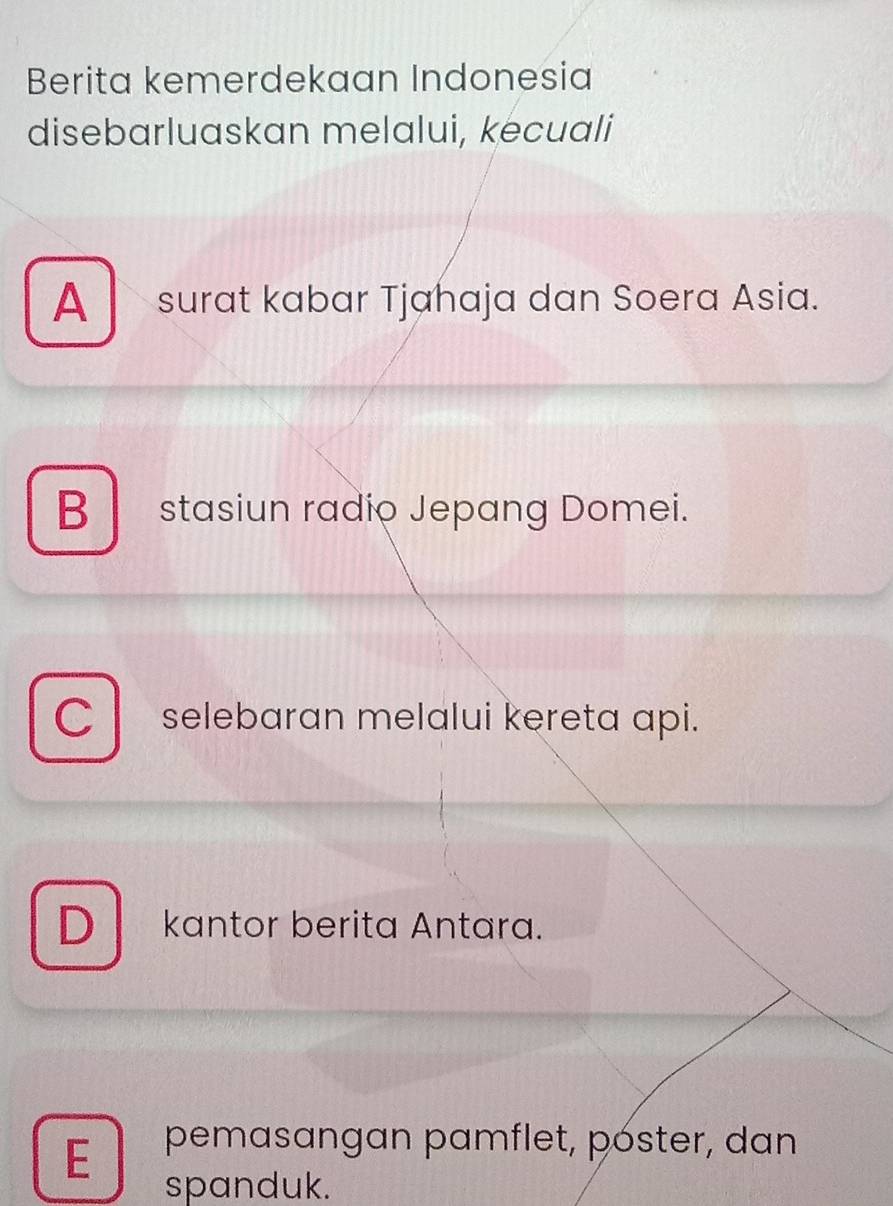 Berita kemerdekaan Indonesia
disebarluaskan melalui, kecuali
A surat kabar Tjahaja dan Soera Asia.
B stasiun radio Jepang Domei.
C selebaran melalui kereta api.
D kantor berita Antara.
E pemasangan pamflet, póster, dan
spanduk.