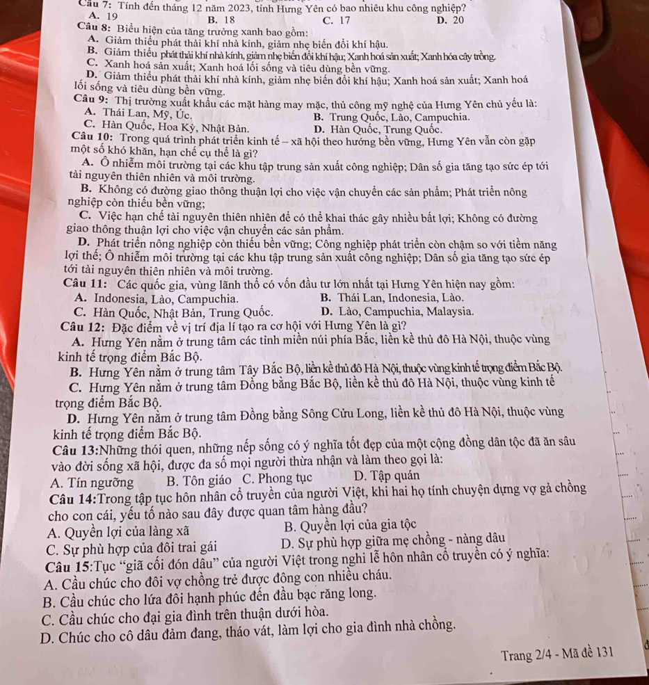 Cầu 7: Tính đến tháng 12 năm 2023, tỉnh Hưng Yên có bao nhiêu khu công nghiệp?
A. 19 B. 18 C. 17 D. 20
Câu 8: Biểu hiện của tăng trưởng xanh bao gồm:
A. Giảm thiểu phát thải khí nhà kính, giảm nhẹ biến đổi khí hậu.
B. Giảm thiều phát thải khí nhà kính, giảm nhẹ biến đổi khí hậu; Xanh hoá sản xuất; Xanh hóa cây trồng.
C. Xanh hoá sản xuất; Xanh hoá lối sống và tiêu dùng bền vững.
D. Giảm thiều phát thải khí nhà kính, giảm nhẹ biển đổi khí hậu; Xanh hoá sản xuất; Xanh hoá
lối sống và tiêu dùng bền vững.
Câu 9: Thị trường xuất khẩu các mặt hàng may mặc, thủ công mỹ nghệ của Hưng Yên chủ yếu là:
A. Thái Lan, Mỹ, Úc. B. Trung Quốc, Lào, Campuchia.
C. Hàn Quốc, Hoa Kỳ, Nhật Bản. D. Hàn Quốc, Trung Quốc.
Câu 10: Trong quá trình phát triển kinh tế - xã hội theo hướng bền vững, Hưng Yên vẫn còn gặp
một số khó khăn, hạn chế cụ thể là gì?
A. Ô nhiễm môi trường tại các khu tập trung sản xuất công nghiệp; Dân số gia tăng tạo sức ép tới
tài nguyên thiên nhiên và môi trường.
B. Không có đường giao thông thuận lợi cho việc vận chuyển các sản phẩm; Phát triển nông
nghiệp còn thiếu bền vững;
C. Việc hạn chế tài nguyên thiên nhiên để có thể khai thác gây nhiều bất lợi; Không có đường
giao thông thuận lợi cho việc vận chuyền các sản phẩm.
D. Phát triển nông nghiệp còn thiếu bền vững; Công nghiệp phát triển còn chậm so với tiềm năng
lợi thế; Ô nhiễm môi trường tại các khu tập trung sản xuất công nghiệp; Dân số gia tăng tạo sức ép
tới tài nguyên thiên nhiên và môi trường.
Câu 11: Các quốc gia, vùng lãnh thổ có vốn đầu tư lớn nhất tại Hưng Yên hiện nay gồm:
A. Indonesia, Lào, Campuchia. B. Thái Lan, Indonesia, Lào.
C. Hàn Quốc, Nhật Bản, Trung Quốc. D. Lào, Campuchia, Malaysia.
Câu 12: Đặc điểm về vị trí địa lí tạo ra cơ hội với Hưng Yên là gì?
A. Hưng Yên nằm ở trung tâm các tỉnh miền núi phía Bắc, liền kề thủ đô Hà Nội, thuộc vùng
kinh tế trọng điểm Bắc Bộ.
B. Hưng Yên nằm ở trùng tâm Tây Bắc Bộ, liền kề thủ đô Hà Nội, thuộc vùng kinh tế trọng điểm Bắc Bộ.
C. Hưng Yên nằm ở trung tâm Đổng bằng Bắc Bộ, liền kề thủ đô Hà Nội, thuộc vùng kinh tế
trọng điểm Bắc Bộ.
D. Hưng Yên nằm ở trung tâm Đồng bằng Sông Cửu Long, liền kề thủ đô Hà Nội, thuộc vùng
kinh tế trọng điểm Bắc Bộ.
Câu 13:Những thói quen, những nếp sống có ý nghĩa tốt đẹp của một cộng đồng dân tộc đã ăn sâu
vào đời sống xã hội, được đa số mọi người thừa nhận và làm theo gọi là:
A. Tín ngưỡng B. Tôn giáo C. Phong tục D. Tập quán
Câu 14:Trong tập tục hôn nhân cổ truyền của người Việt, khi hai họ tính chuyện dựng vợ gả chồng
cho con cái, yếu tố nào sau đây được quan tâm hàng đầu?
A. Quyền lợi của làng xã  B. Quyền lợi của gia tộc
C. Sự phù hợp của đôi trai gái  D. Sự phù hợp giữa mẹ chồng - nàng dâu
Câu 15:Tục “giã cối đón dâu” của người Việt trong nghi lễ hôn nhân cổ truyền có ý nghĩa:
A. Cầu chúc cho đôi vợ chồng trẻ được động con nhiều cháu.
B. Cầu chúc cho lứa đôi hạnh phúc đến đầu bạc răng long.
C. Cầu chúc cho đại gia đình trên thuận dưới hòa.
D. Chúc cho cô dâu đảm đang, tháo vát, làm lợi cho gia đình nhà chồng.
Trang 2/4 - Mã đề 131
