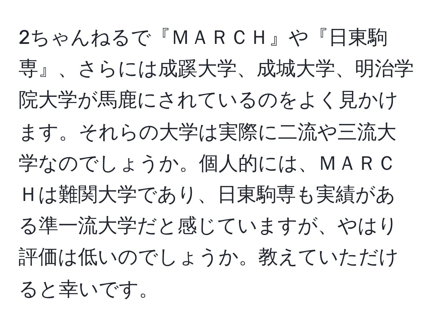 2ちゃんねるで『ＭＡＲＣＨ』や『日東駒専』、さらには成蹊大学、成城大学、明治学院大学が馬鹿にされているのをよく見かけます。それらの大学は実際に二流や三流大学なのでしょうか。個人的には、ＭＡＲＣＨは難関大学であり、日東駒専も実績がある準一流大学だと感じていますが、やはり評価は低いのでしょうか。教えていただけると幸いです。