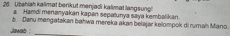 Ubahlah kalimat berikut menjadi kalimat langsung! 
a. Hamdi menanyakan kapan sepatunya saya kembalikan. 
b. Danu mengatakan bahwa mereka akan belajar kelompok di rumah Mano. 
Jawab :_