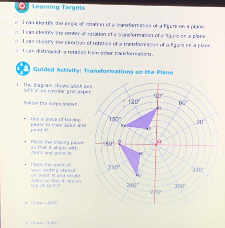 Learning Targets
I can identify the angle of rotation of a transformation of a figure on a plane.
I can identify the center of rotation of a transformation of a figure on a plane.
I can identify the direction of rotation of a transformation of a figure on a plane.
1 can distinguish a rotation from other transformations.
Guided Activity: Transformations on the Plane
1. The diagram shows △ RKX an
ΔR'K'X' on circular grid pape
Follow the steps shown.
Use a piece of tracing 
paper to copy △ RKX and
point M.
Place the tracing paper
so that it aligns with
△ RKX and point M.
Place the point of
your writing utensil
on point M and rotate
△ RKX so that it lies on
top of △ R'K'X'.
a. Draw ∠ RMR'.
b. Draw ∠ KMK^(-1).