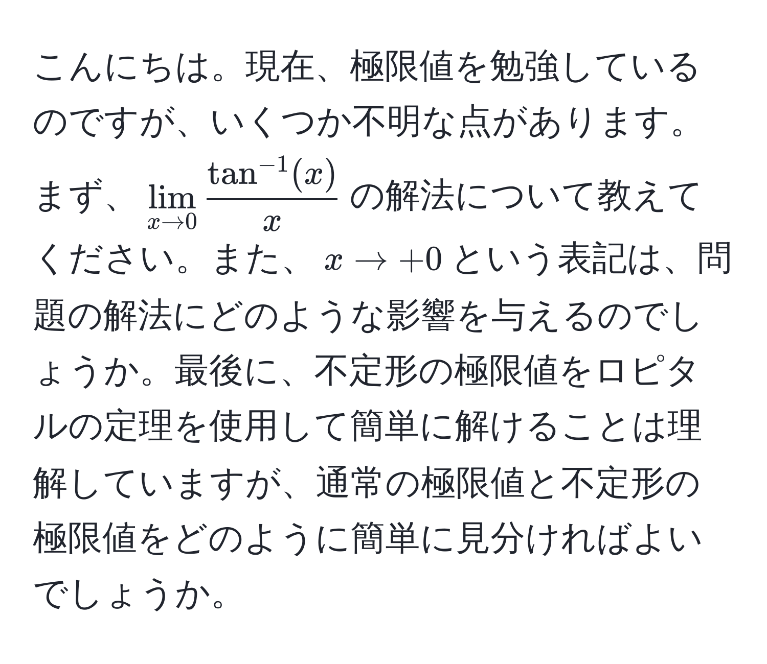 こんにちは。現在、極限値を勉強しているのですが、いくつか不明な点があります。まず、$lim_x to 0  (tan^(-1)(x))/x $の解法について教えてください。また、$x to +0$という表記は、問題の解法にどのような影響を与えるのでしょうか。最後に、不定形の極限値をロピタルの定理を使用して簡単に解けることは理解していますが、通常の極限値と不定形の極限値をどのように簡単に見分ければよいでしょうか。