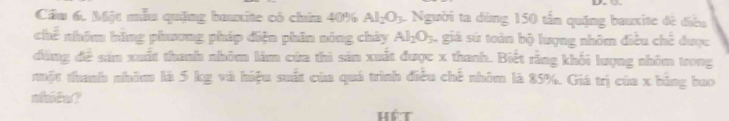 Cầu 6. Một mẫu quặng bauxite có chứa 40% Al_2O_3 L Người ta dùng 150 tấn quặng bauxite đề điều 
chế nhóm băng phương pháp điện phân nóng chảy Al_2O_3. , giá sứ toàn bộ lượng nhôm điều chế được 
đùng đề sản xuất thanh nhôm làm cửa thì sản xuất được x thanh. Biết rằng khối lượng nhóm trong 
một thanh nhóm là 5 kg và hiệu suất của quá trình điều chế nhóm là 85%. Giá trị của x bằng bao 
nhide? 
Hé t