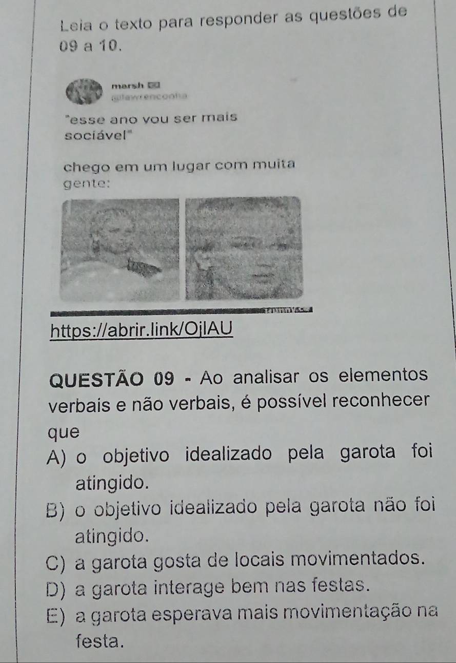 Leia o texto para responder as questões de
09 a 10.
marsh =
gfawrenconha
esse ano vou ser mais
socíável'
chego em um lugar com muita
gente:
https://abrir.link/OjlAU
QUESTÃO 09 - Ao analisar os elementos
verbais e não verbais, é possível reconhecer
que
A) o objetivo idealizado pela garota foi
atingido.
B) o objetivo idealizado pela garota não foi
atingido.
C) a garota gosta de locais movimentados.
D) a garota interage bem nas festas.
E) a garota esperava mais movimentação na
festa.