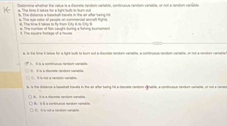 Determine whether the value is a discrete random variable, continuous random variable, or not a random variable.
a. The time it takes for a light bulb to burn out
b. The distance a baseball travels in the air after being hit
c. The eye color of people on commercial aircraft flights
d. The time it takes to fly from City A to City B
e. The number of fish caught during a fishing tournament
f. The square footage of a house
a. Is the time it takes for a light bulb to burn out a discrete random variable, a continuous random variable, or not a random variable?
A. It is a continuous random variable.
B. It is a discrete random variable.
C. It is not a random variable.
b. Is the distance a baseball travels in the air after being hit a discrete random variable, a continuous random variable, or not a randor
A. It is a discrete random variable.
B. It a a continuous random variable.
C. It is not a random variable