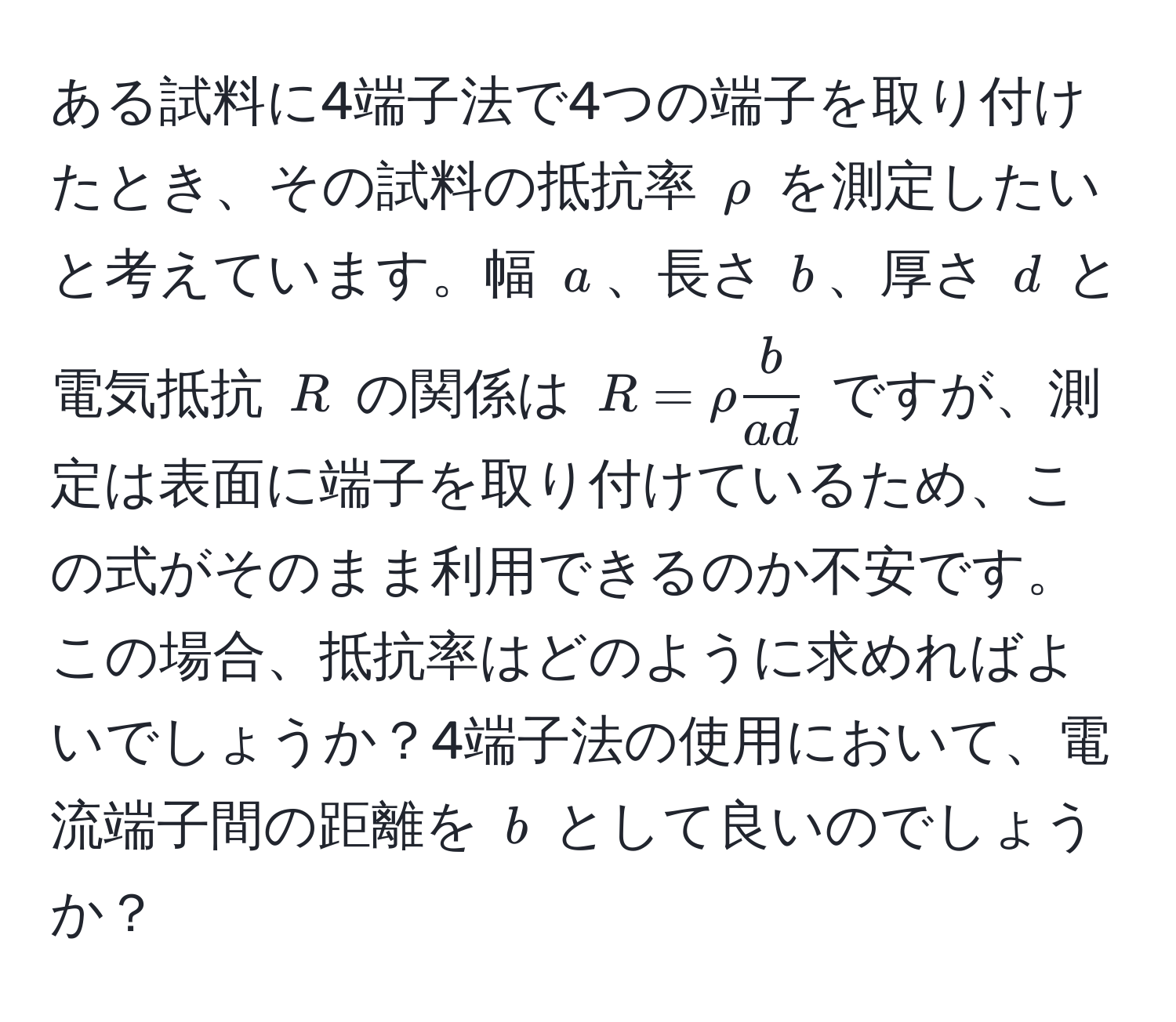 ある試料に4端子法で4つの端子を取り付けたとき、その試料の抵抗率 $rho$ を測定したいと考えています。幅 $a$、長さ $b$、厚さ $d$ と電気抵抗 $R$ の関係は $R = rho  b/a d $ ですが、測定は表面に端子を取り付けているため、この式がそのまま利用できるのか不安です。この場合、抵抗率はどのように求めればよいでしょうか？4端子法の使用において、電流端子間の距離を $b$ として良いのでしょうか？