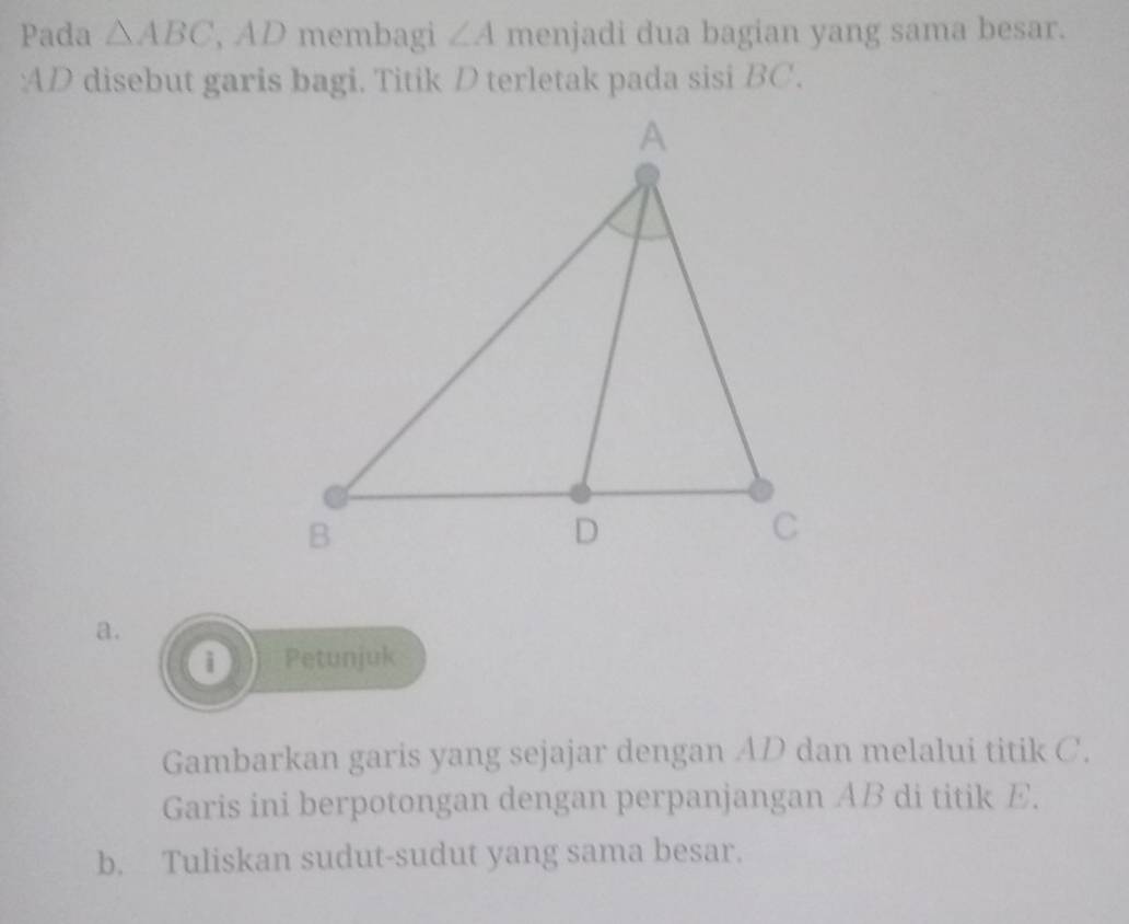 Pada △ ABC , AD membagi ∠ A menjadi dua bagian yang sama besar. 
: AD disebut garis bagi. Titik D terletak pada sisi BC. 
a. 
0 Petunjuk 
Gambarkan garis yang sejajar dengan AD dan melalui titik C. 
Garis ini berpotongan dengan perpanjangan AB di titik E. 
b. Tuliskan sudut-sudut yang sama besar.