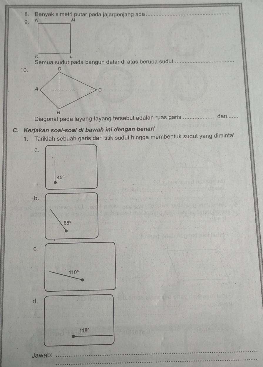 Banyak simetri putar pada jajargenjang ada 
_ 
9. 
_ 
Semua sudut pada bangun datar di atas berupa sudut 
10. 
Diagonal pada layang-layang tersebut adalah ruas garis _dan_ 
C. Kerjakan soal-soal di bawah ini dengan benar! 
1. Tariklah sebuah garis dari titik sudut hingga membentuk sudut yang diminta! 
a.
45°
·b.
68°
C.
110°
d.
118°
_ 
_ 
Jawab: