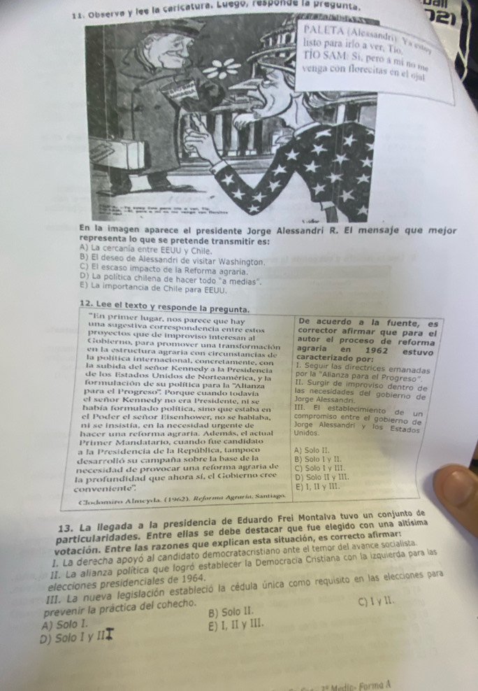 Observa y lee la caricatura. Luego, responde la pregunta.
121
) Ya estoy
listo para irlo a ver, Tio.
mã no me
n el ojat
e que mejor
representa lo que se pretende transmitir es:
A) La cercanía entre EEUU y Chile.
B) El deseo de Alessandri de visitar Washington.
C) El escaso impacto de la Reforma agraria.
D) La política chilena de hacer todo "a medias".
E) La importancia de Chile para EEUU.
12. Lee el texto y responde la pregunta.
"En primer lugar, nos parece que hay De acuerdo a la fuente, es
una sugestiva correspondencia entre estos corrector afirmar que para el
proyectos que de improviso interesan al autor el proceso de reforma
Gobierno, para promover una transformación agraria en 1962 estuvo
en la estructura agraría con circunstancias de caracterizado por:
la política internacional, concretamente, con 1. Seguir las directrices emanadas
la subida del señor Kennedy a la Presidencia por la "Alianza para el Progreso"
de los Estados Unidos de Norteamérica, y la II. Surgir de improviso dentro de
formulación de su política para la ''Alianza
para el Progreso'', Porque cuando todavía las necesidades del gobierno de
el señor Kennedy no era Presidente, ní se Jorge Alessandri.
había formulado política, sino que estaba en III. El establecimiento de un
el Poder el señor Eisenhower, no se hablaba, compromiso entre el gobierno de
ni se insistía, en la necesidad urgente de Jorge Alessandri y los Estados
hacer una reforma agraria. Además, el actual Unidos
Primer Mandatario, cuando fue candidato
a la Presidencía de la República, tampoco A) Solo II.
desarrolló su campaña sobre la base de la B) Solo I y II.
necesidad de provocar una reforma agraría de C) Solo I y III.
la profundidad que ahora sí, el Gobterno cree
conveniente". D) Solo II γIII E) I,I γⅢI.
Clodomiro Almcyda. (1962), Reformu Agruría, Santiago.
13. La llegada a la presidencia de Eduardo Frei Montalva tuvo un conjunto de
particularidades. Entre ellas se debe destacar que fue elegido con una altísima
votación. Entre las razones que explican esta situación, es correcto afirmar:
I. La derecha apoyó al candidato democratacristiano ante el temor del avance socialista.
II. La alianza política que logró establecer la Democracia Cristiana con la izquierda para las
elecciones presidenciales de 1964.
III. La nueva legislación estableció la cédula única como requisito en las elecciones para
prevenir la práctica del cohecho. C)IγⅡ.
B) Solo II.
D) Solo I y III A) Solo I.
E) I, II y III.
2º Medio- Forma A