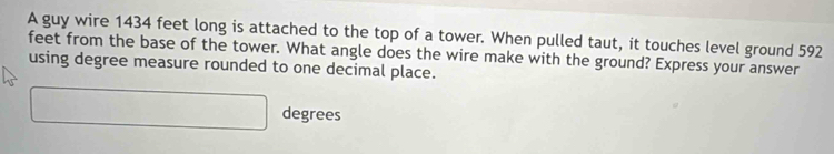 A guy wire 1434 feet long is attached to the top of a tower. When pulled taut, it touches level ground 592
feet from the base of the tower. What angle does the wire make with the ground? Express your answer 
using degree measure rounded to one decimal place.
□ degrees