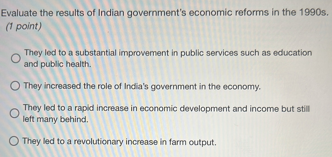 Evaluate the results of Indian government's economic reforms in the 1990s.
(1 point)
They led to a substantial improvement in public services such as education
and public health.
They increased the role of India's government in the economy.
They led to a rapid increase in economic development and income but still
left many behind.
They led to a revolutionary increase in farm output.