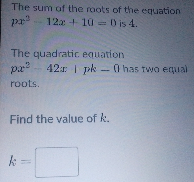 The sum of the roots of the equation
px^2-12x+10=0 is 4. 
The quadratic equation
px^2-42x+pk=0 has two equal 
roots. 
Find the value of k.
k=□