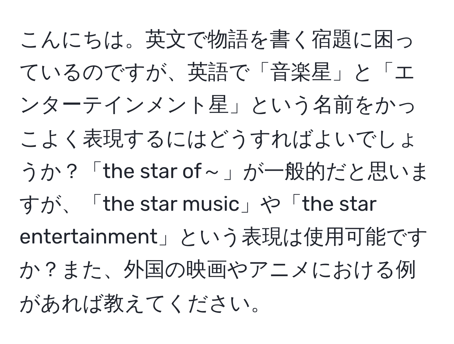 こんにちは。英文で物語を書く宿題に困っているのですが、英語で「音楽星」と「エンターテインメント星」という名前をかっこよく表現するにはどうすればよいでしょうか？「the star of～」が一般的だと思いますが、「the star music」や「the star entertainment」という表現は使用可能ですか？また、外国の映画やアニメにおける例があれば教えてください。