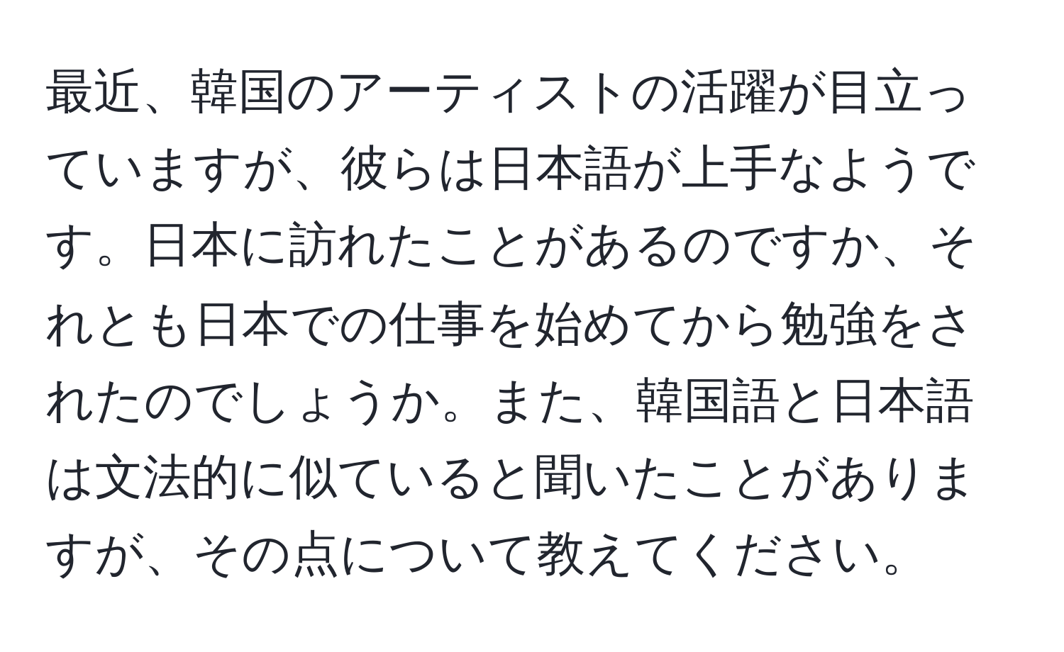 最近、韓国のアーティストの活躍が目立っていますが、彼らは日本語が上手なようです。日本に訪れたことがあるのですか、それとも日本での仕事を始めてから勉強をされたのでしょうか。また、韓国語と日本語は文法的に似ていると聞いたことがありますが、その点について教えてください。