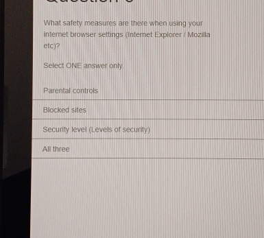 What safety measures are there when using your
internet browser settings (Internet Explorer / Mozilla
etc)?
Select ONE answer only
Parental controls
Blocked sites
Security level (Levels of security)
All three