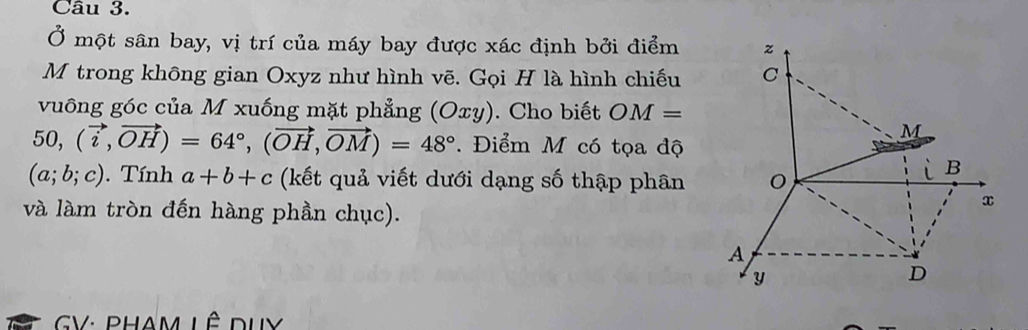 Ở một sân bay, vị trí của máy bay được xác định bởi điểm z 
M trong không gian Oxyz như hình vẽ. Gọi H là hình chiếu C 
vuông góc của M xuống mặt phẳng (Oxy). Cho biết OM=
50, (vector i,vector OH)=64°, (vector OH, vector OM)=48°. Điểm M có tọa độ
M
(a;b;c) Tính a+b+c (kết quả viết dưới dạng số thập phân 0 
L B
và làm tròn đến hàng phần chục).
x
A
y
D
GV: PHAm LÊ duy