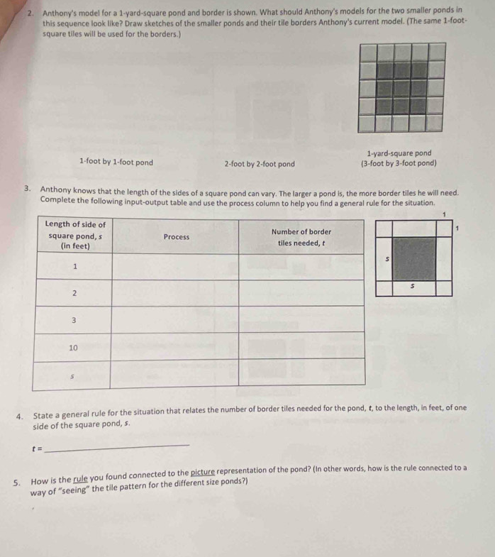 Anthony's model for a 1-yard -square pond and border is shown. What should Anthony's models for the two smaller ponds in
this sequence look like? Draw sketches of the smaller ponds and their tile borders Anthony's current model. (The same 1-foot -
square tiles will be used for the borders.)
1-yard -square pond
1-foot by 1-foot pond 2-foot by 2-foot pond (3-foot by 3-foot pond)
3. Anthony knows that the length of the sides of a square pond can vary. The larger a pond is, the more border tiles he will need.
Complete the following input-output table and use the process column to help you find a general rule for the situation.
1
1
s
4. State a general rule for the situation that relates the number of border tiles needed for the pond, t, to the length, in feet, of one
side of the square pond, s.
t=
_
5. How is the rule you found connected to the picture representation of the pond? (In other words, how is the rule connected to a
way of “seeing” the tile pattern for the different size ponds?)