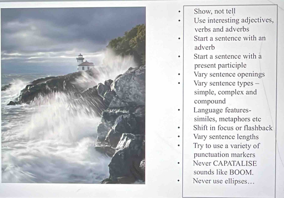 Show, not tell 
Use interesting adjectives, 
verbs and adverbs 
Start a sentence with an 
adverb 
Start a sentence with a 
present participle 
Vary sentence openings 
Vary sentence types - 
simple, complex and 
compound 
Language features- 
similes, metaphors etc 
Shift in focus or flashback 
Vary sentence lengths 
Try to use a variety of 
punctuation markers 
Never CAPATALISE 
sounds like BOOM. 
Never use ellipses…