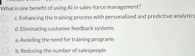 What is one beneft of using AI in sales-force management?
c. Enhancing the training process with personalized and predictive analytics
d. Eliminating customer feedback systems
a. Avoiding the need for training programs
b. Reducing the number of salespeople