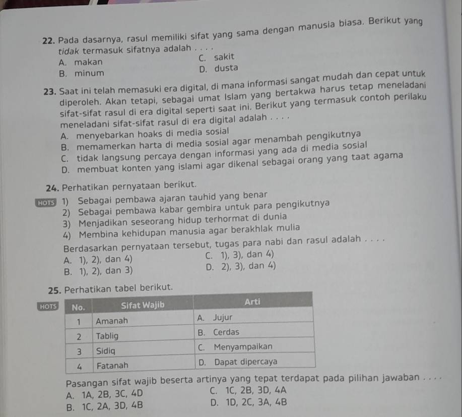 Pada dasarnya, rasul memiliki sifat yang sama dengan manusia biasa. Berikut yang
tidak termasuk sifatnya adalah . . . .
A. makan C. sakit
B. minum D. dusta
23. Saat ini telah memasuki era digital, di mana informasi sangat mudah dan cepat untuk
diperoleh. Akan tetapi, sebagai umat Islam yang bertakwa harus tetap meneladani
sifat-sifat rasul di era digital seperti saat ini. Berikut yang termasuk contoh perilaku
meneladani sifat-sifat rasul di era digital adalah . . . .
A. menyebarkan hoaks di media sosial
B. memamerkan harta di media sosial agar menambah pengikutnya
C. tidak langsung percaya dengan informasi yang ada di media sosial
D. membuat konten yang islami agar dikenal sebagai orang yang taat agama
24. Perhatikan pernyataan berikut.
Kos 1) Sebagai pembawa ajaran tauhid yang benar
2) Sebagai pembawa kabar gembira untuk para pengikutnya
3) Menjadikan seseorang hidup terhormat di dunia
4) Membina kehidupan manusia agar berakhlak mulia
Berdasarkan pernyataan tersebut, tugas para nabi dan rasul adalah . . . .
A. 1), 2), dan 4) C. 1), 3), dan 4)
B. 1), 2), dan 3) D. 2), 3), dan 4)
ikan tabel berikut.
H
Pasangan sifat wajib beserta artinya yang tepat terdapat pada pilihan jawaban . . . .
A. 1A, 2B, 3C, 4D C. 1C, 2B, 3D, 4A
B. 1C, 2A, 3D, 4B D. 1D, 2C, 3A, 4B