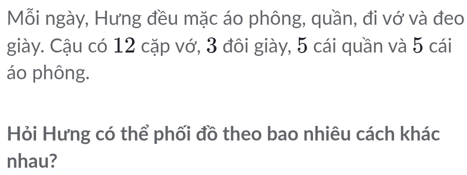 Mỗi ngày, Hưng đều mặc áo phông, quần, đi vớ và đeo 
giày. Cậu có 12 cặp vớ, 3 đôi giày, 5 cái quần và 5 cái 
áo phông. 
Hỏi Hưng có thể phối đồ theo bao nhiêu cách khác 
nhau?