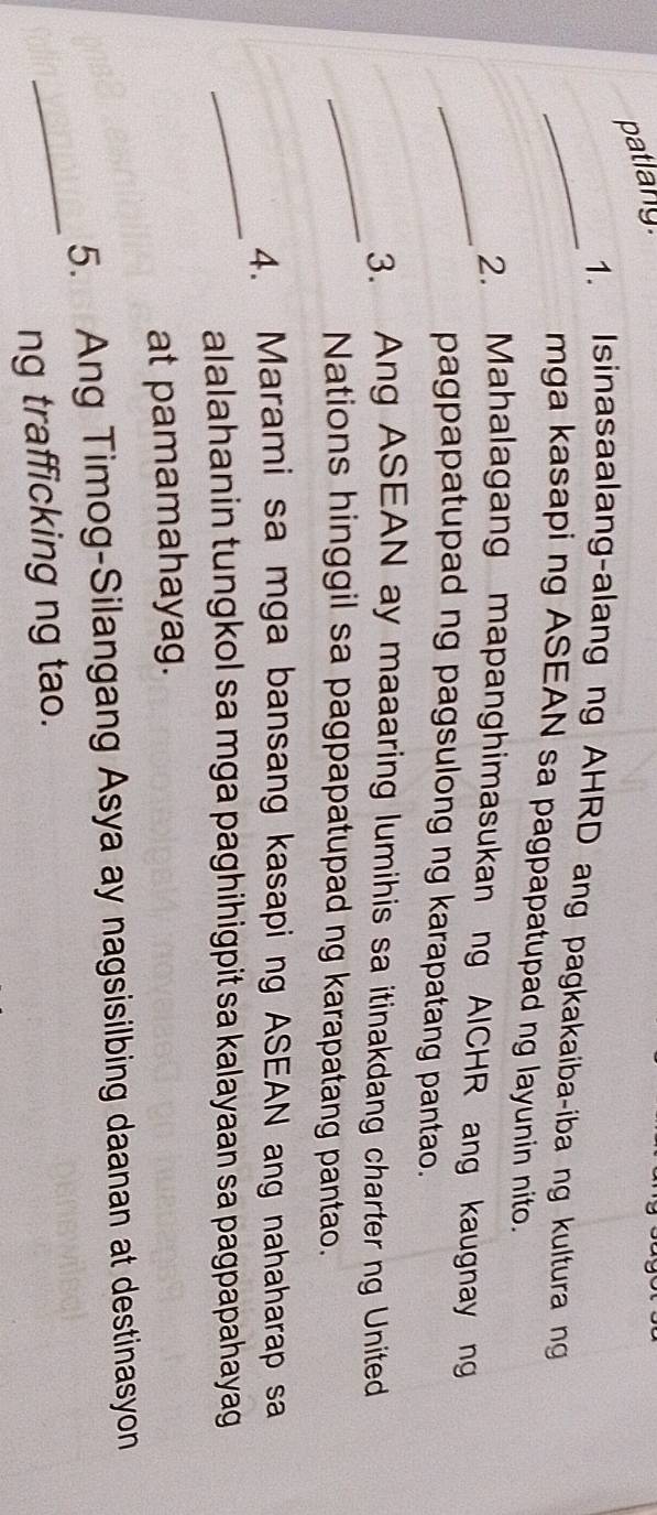 patlany. 
_1. Isinasaalang-alang ng AHRD ang pagkakaiba-iba ng kultura ng 
mga kasapi ng ASEAN sa pagpapatupad ng layunin nito. 
_2. Mahalagang mapanghimasukan ng AICHR ang kaugnay ng 
pagpapatupad ng pagsulong ng karapatang pantao. 
_ 
3. Ang ASEAN ay maaaring lumihis sa itinakdang charter ng United 
Nations hinggil sa pagpapatupad ng karapatang pantao. 
_ 
4. Marami sa mga bansang kasapi ng ASEAN ang nahaharap sa 
alalahanin tungkol sa mga paghihigpit sa kalayaan sa pagpapahayag 
at pamamahayag. 
_ 
5. Ang Timog-Silangang Asya ay nagsisilbing daanan at destinasyon 
ng trafficking ng tao.