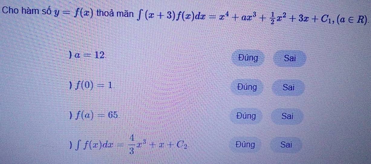 Cho hàm số y=f(x) thoả mãn ∈tlimits (x+3)f(x)dx=x^4+ax^3+ 1/2 x^2+3x+C_1, (a∈ R)
)a=12.
Đúng Sai
f(0)=1 Đúng Sai
f(a)=65. Đúng Sai
∈t f(x)dx= 4/3 x^3+x+C_2. Đúng Sai