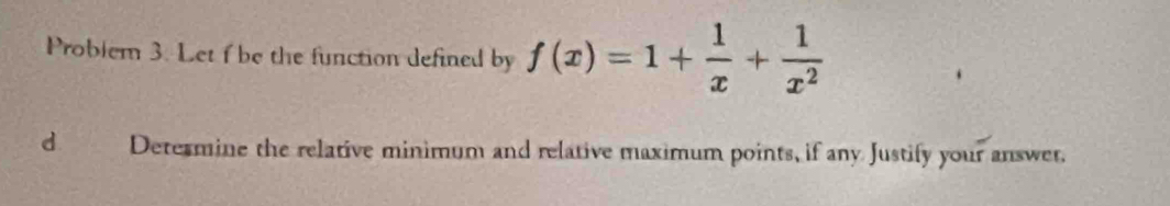 Problem 3. Let f be the function defined by f(x)=1+ 1/x + 1/x^2 
d Determine the relative minimum and relative maximum points, if any Justify your answer.