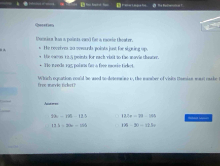 Detation of ene=s Fremier League don The Mathematicar T.
Question show i
Damian has a points card for a movie theater.
RA He receives 20 rewards points just for signing up.
He earns 12.5 points for each visit to the movie theater.
He needs 195 points for a free movie ticket.
Which equation could be used to determine v, the number of visits Damian must make t
free movie ticket?
Coaninad Answer
20v=195-12.5 12.5v=20-195 Sulmit Aurwir
12.5+20v=195 195-20=12.5v