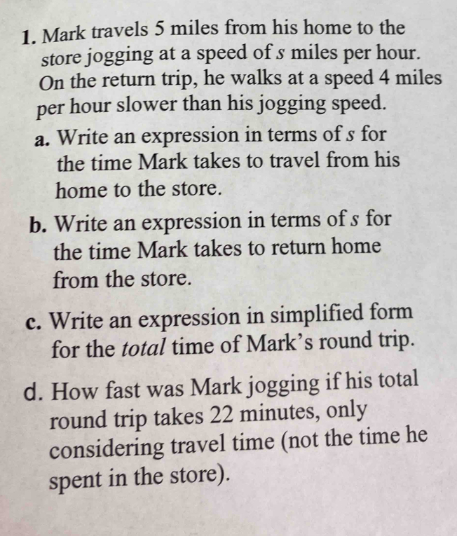 Mark travels 5 miles from his home to the 
store jogging at a speed of s miles per hour. 
On the return trip, he walks at a speed 4 miles
per hour slower than his jogging speed. 
a. Write an expression in terms of s for 
the time Mark takes to travel from his 
home to the store. 
b. Write an expression in terms of s for 
the time Mark takes to return home 
from the store. 
c. Write an expression in simplified form 
for the total time of Mark’s round trip. 
d. How fast was Mark jogging if his total 
round trip takes 22 minutes, only 
considering travel time (not the time he 
spent in the store).