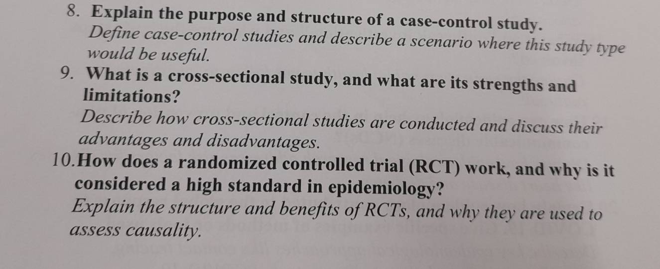 Explain the purpose and structure of a case-control study. 
Define case-control studies and describe a scenario where this study type 
would be useful. 
9. What is a cross-sectional study, and what are its strengths and 
limitations? 
Describe how cross-sectional studies are conducted and discuss their 
advantages and disadvantages. 
10.How does a randomized controlled trial (RCT) work, and why is it 
considered a high standard in epidemiology? 
Explain the structure and benefits of RCTs, and why they are used to 
assess causality.