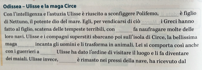 Odissea - Ulisse e la maga Circe 
Con l'intelligenza e l’astuzia Ulisse è riuscito a sconfiggere Polifemo, _è figlio 
di Nettuno, il potente dio del mare. Egli, per vendicarsi di ciò _i Greci hanno 
fatto al figlio, scatena delle tempeste terribili, con _fa naufragare molte delle 
loro navi. Ulisse e i compagni superstiti sbarcano poi sull’isola di Circe, la bellissima 
maga _incanta gli uomini e li trasforma in animali. Lei si comporta così anche 
con i guerrieri a_ Ulisse ha dato l’ordine di visitare il luogo e li fa diventare 
dei maiali. Ulisse invece, _è rimasto nei pressi della nave, ha ricevuto dal